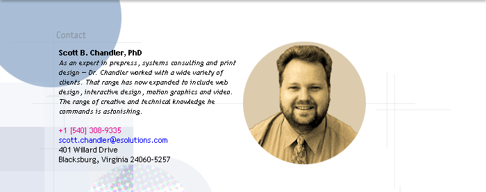 Scott B. Chandler, PhD
As an expert in prepress, systems consulting and print 
design  Dr. Chandler worked with a wide variety of 
clients. That range has now expanded to include web 
design, interactive design, motion graphics and video. 
The range of creative and technical knowledge he 
commands is astonishing.

401 Willard Drive
Blacksburg, VA 24060-5257