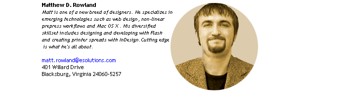 Matthew D. Rowland
Matt is one of a new breed of designers. He specializes in 
emerging technologies such as web design, non-linear 
prepress workflows and Mac OS X . His diversified 
skillset includes designing and developing with Flash
and creating printer spreads with InDesign.Cutting edge
 is what he's all about.

401 Willard Drive
Blacksburg, VA 24060-5257