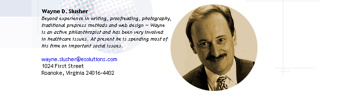 Wayne D. Slusher
Beyond experience in writing, proofreading, photography, 
traditional prepress methods and web design -- Wayne 
is an active philanthropist and has been very involved
in healthcare issues. At present he is spending most of 
his time on important social issues.

1024 First Street
Roanoke, Virginia 24016-4402