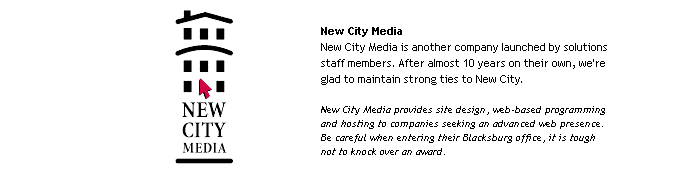 New City Media
New City Media is another company launched by solutions staff members. After almost 10 years on their own, we're glad to maintain strong ties to New City.

New City Media provided site design, web-based programming and hosting to companies seeking an advanced web presence. Be careful when entering their Blacksburg office, it is tough not to knock over an award.
